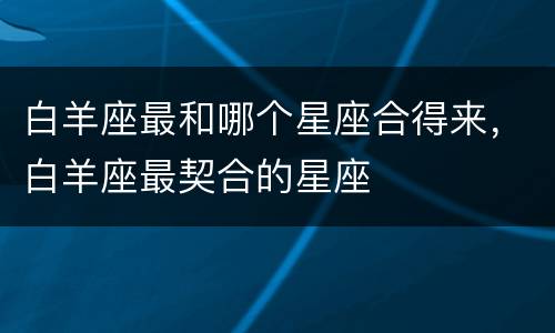白羊座最和哪个星座合得来，白羊座最契合的星座