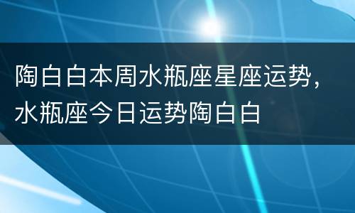 陶白白本周水瓶座星座运势，水瓶座今日运势陶白白