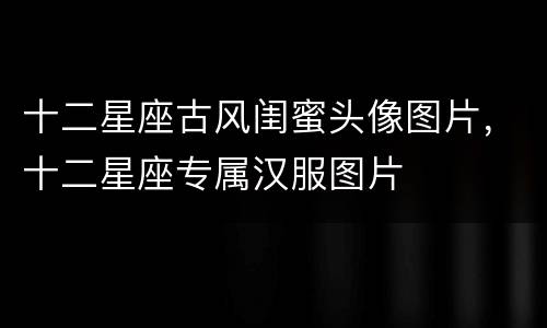 十二星座古风闺蜜头像图片，十二星座专属汉服图片