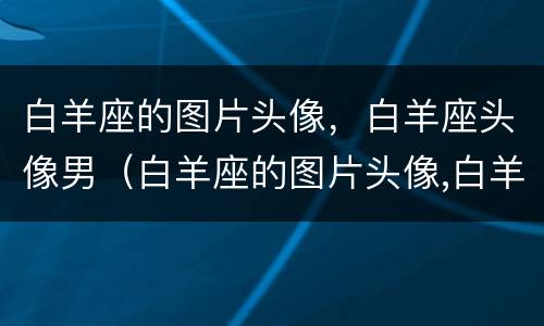 白羊座的图片头像，白羊座头像男（白羊座的图片头像,白羊座头像男生）