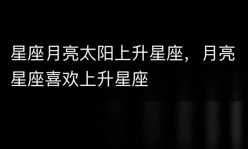 星座月亮太阳上升星座，月亮星座喜欢上升星座