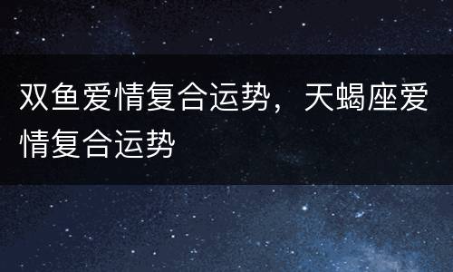 双鱼爱情复合运势，天蝎座爱情复合运势