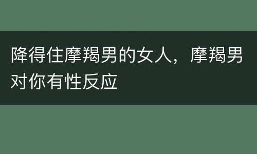 降得住摩羯男的女人，摩羯男对你有性反应