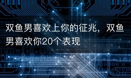 双鱼男喜欢上你的征兆，双鱼男喜欢你20个表现