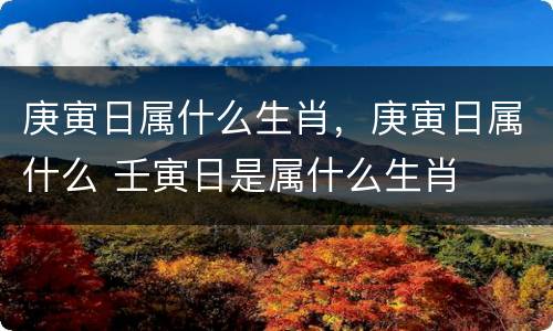 庚寅日属什么生肖，庚寅日属什么 壬寅日是属什么生肖