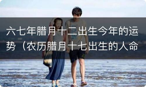 六七年腊月十二出生今年的运势（农历腊月十七出生的人命运）