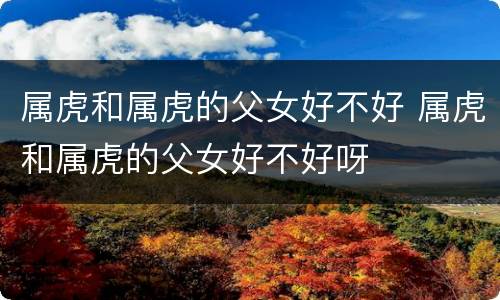 属虎和属虎的父女好不好 属虎和属虎的父女好不好呀