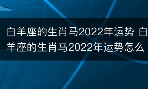 白羊座的生肖马2022年运势 白羊座的生肖马2022年运势怎么样