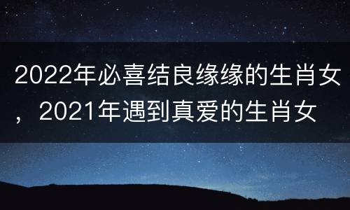 2022年必喜结良缘缘的生肖女，2021年遇到真爱的生肖女