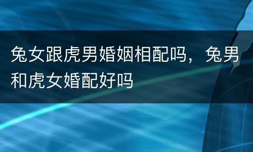兔女跟虎男婚姻相配吗，兔男和虎女婚配好吗