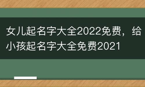 女儿起名字大全2022免费，给小孩起名字大全免费2021