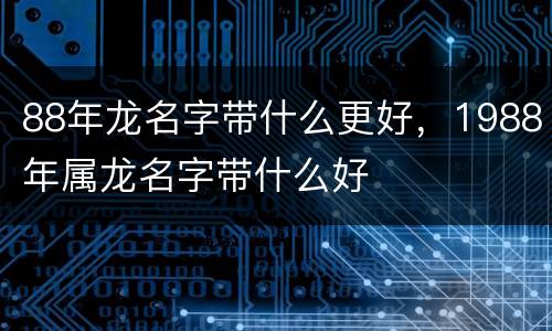 88年龙名字带什么更好，1988年属龙名字带什么好