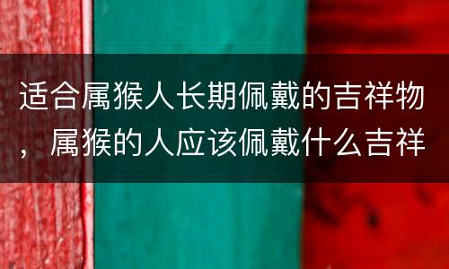 适合属猴人长期佩戴的吉祥物，属猴的人应该佩戴什么吉祥物
