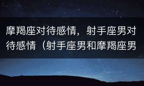摩羯座对待感情，射手座男对待感情（射手座男和摩羯座男的关系）