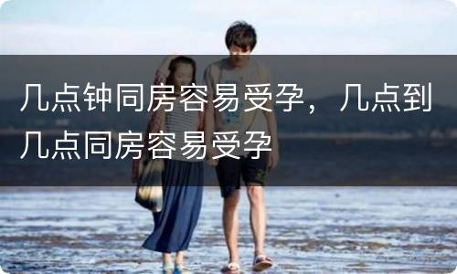几点钟同房容易受孕，几点到几点同房容易受孕