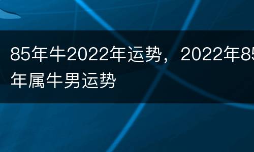 85年牛2022年运势，2022年85年属牛男运势