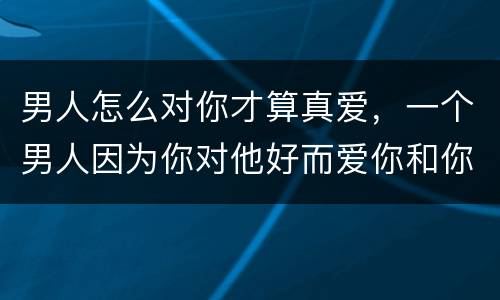 男人怎么对你才算真爱，一个男人因为你对他好而爱你和你在一起，那证明这男