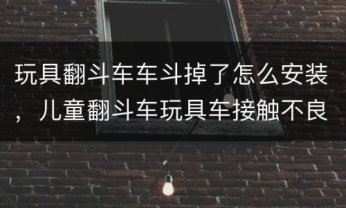 玩具翻斗车车斗掉了怎么安装，儿童翻斗车玩具车接触不良不跑了怎么办？ 可