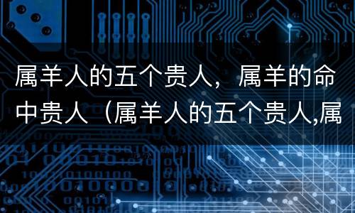 属羊人的五个贵人，属羊的命中贵人（属羊人的五个贵人,属羊的命中贵人是什么）