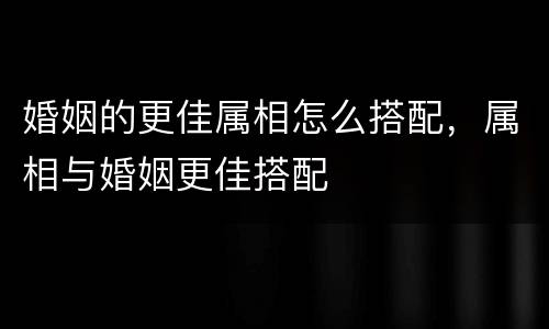 婚姻的更佳属相怎么搭配，属相与婚姻更佳搭配