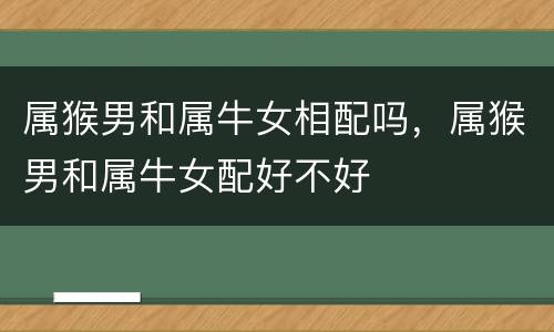 属猴男和属牛女相配吗，属猴男和属牛女配好不好