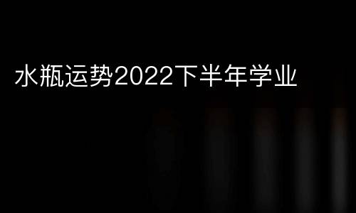 水瓶运势2022下半年学业