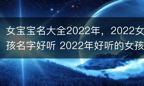 女宝宝名大全2022年，2022女孩名字好听 2022年好听的女孩名字