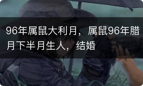 96年属鼠大利月，属鼠96年腊月下半月生人，结婚