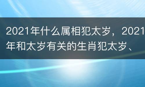 2021年什么属相犯太岁，2021年和太岁有关的生肖犯太岁、