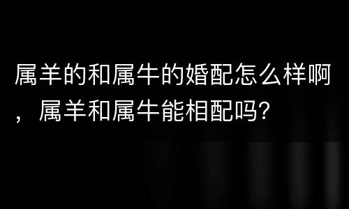 属羊的和属牛的婚配怎么样啊，属羊和属牛能相配吗？