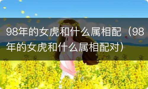 98年的女虎和什么属相配（98年的女虎和什么属相配对）