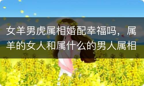 女羊男虎属相婚配幸福吗，属羊的女人和属什么的男人属相相配呢？