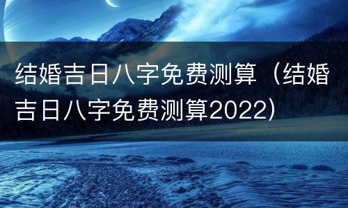 结婚吉日八字免费测算（结婚吉日八字免费测算2022）
