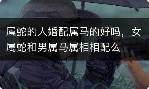 属蛇的人婚配属马的好吗，女属蛇和男属马属相相配么