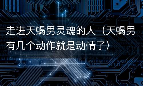 走进天蝎男灵魂的人（天蝎男有几个动作就是动情了）
