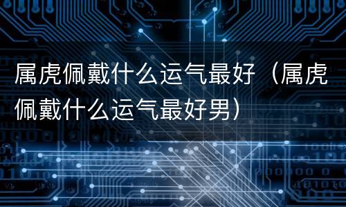 属虎佩戴什么运气最好（属虎佩戴什么运气最好男）