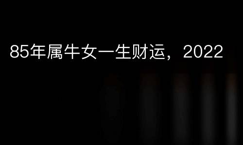 85年属牛女一生财运，2022