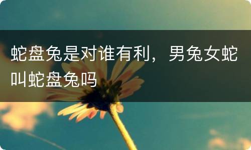 蛇盘兔是对谁有利，男兔女蛇叫蛇盘兔吗