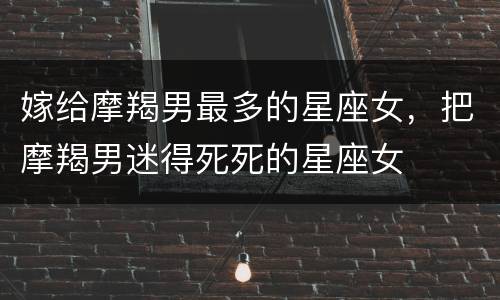 嫁给摩羯男最多的星座女，把摩羯男迷得死死的星座女