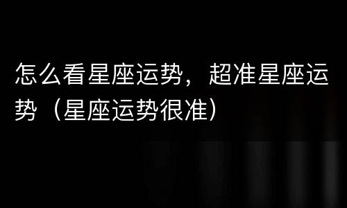 怎么看星座运势，超准星座运势（星座运势很准）