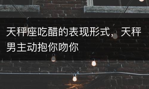 天秤座吃醋的表现形式，天秤男主动抱你吻你
