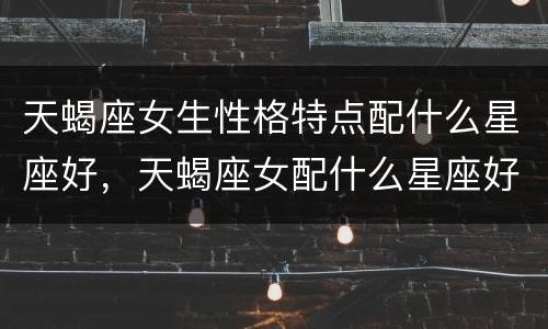 天蝎座女生性格特点配什么星座好，天蝎座女配什么星座好