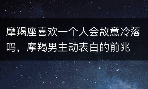 摩羯座喜欢一个人会故意冷落吗，摩羯男主动表白的前兆