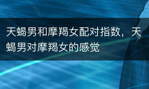 天蝎男和摩羯女配对指数，天蝎男对摩羯女的感觉