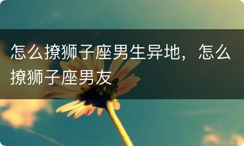 怎么撩狮子座男生异地，怎么撩狮子座男友