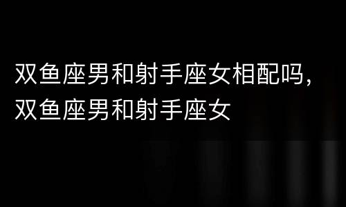 双鱼座男和射手座女相配吗，双鱼座男和射手座女