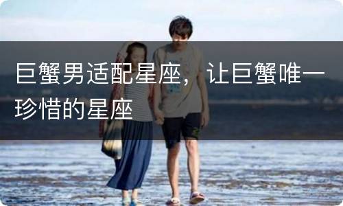 巨蟹男适配星座，让巨蟹唯一珍惜的星座