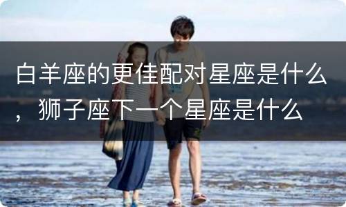 白羊座的更佳配对星座是什么，狮子座下一个星座是什么