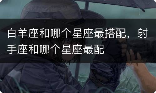 白羊座和哪个星座最搭配，射手座和哪个星座最配