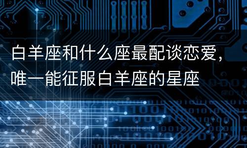白羊座和什么座最配谈恋爱，唯一能征服白羊座的星座